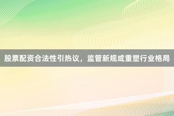 股票配资合法性引热议，监管新规或重塑行业格局