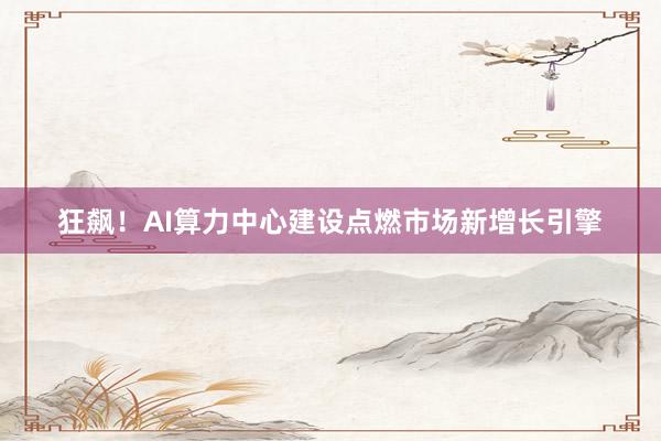 狂飙！AI算力中心建设点燃市场新增长引擎