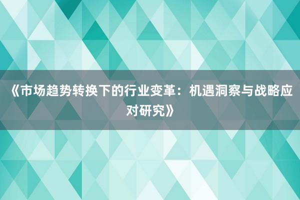 《市场趋势转换下的行业变革：机遇洞察与战略应对研究》