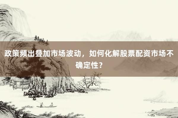 政策频出叠加市场波动，如何化解股票配资市场不确定性？