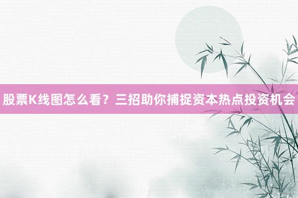 股票K线图怎么看？三招助你捕捉资本热点投资机会