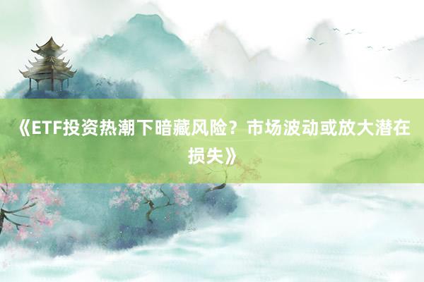 《ETF投资热潮下暗藏风险？市场波动或放大潜在损失》
