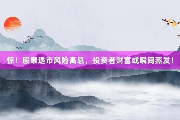 惊！股票退市风险高悬，投资者财富或瞬间蒸发！