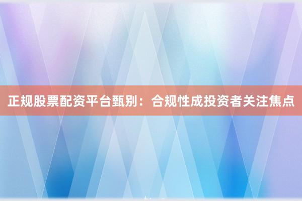 正规股票配资平台甄别：合规性成投资者关注焦点