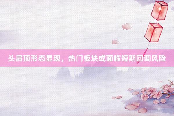 头肩顶形态显现，热门板块或面临短期回调风险