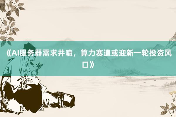 《AI服务器需求井喷，算力赛道或迎新一轮投资风口》