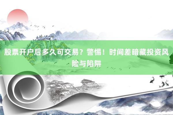 股票开户后多久可交易？警惕！时间差暗藏投资风险与陷阱