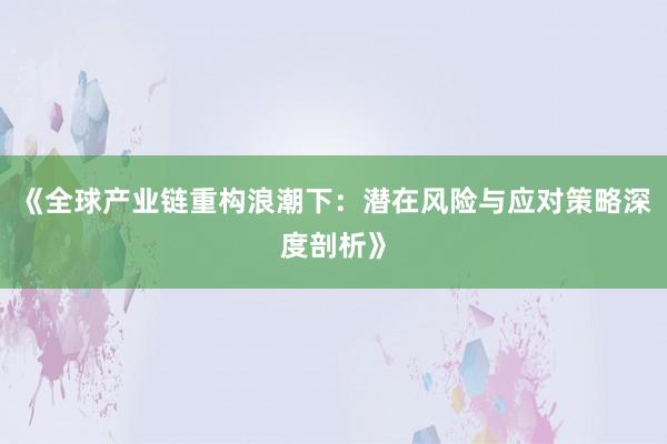 《全球产业链重构浪潮下：潜在风险与应对策略深度剖析》