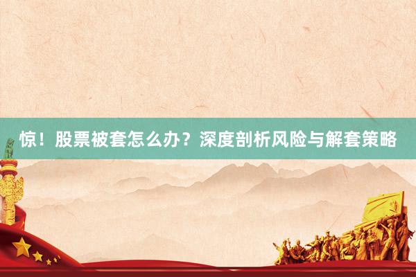 惊！股票被套怎么办？深度剖析风险与解套策略