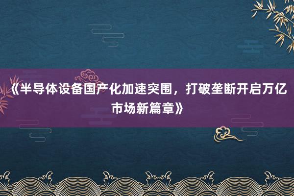 《半导体设备国产化加速突围，打破垄断开启万亿市场新篇章》