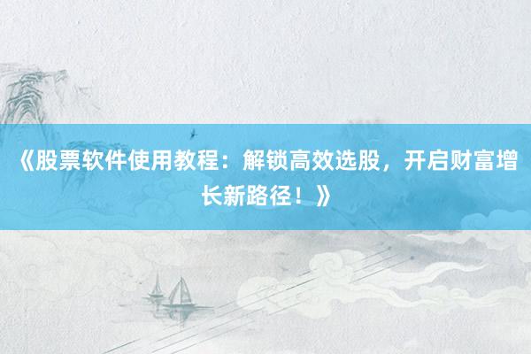 《股票软件使用教程：解锁高效选股，开启财富增长新路径！》