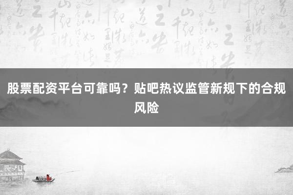 股票配资平台可靠吗？贴吧热议监管新规下的合规风险