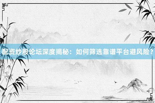 配资炒股论坛深度揭秘：如何筛选靠谱平台避风险？