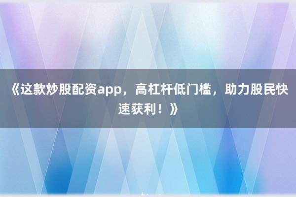 《这款炒股配资app，高杠杆低门槛，助力股民快速获利！》