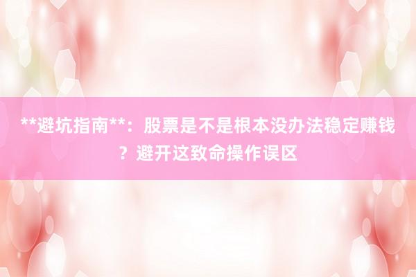 **避坑指南**：股票是不是根本没办法稳定赚钱？避开这致命操作误区