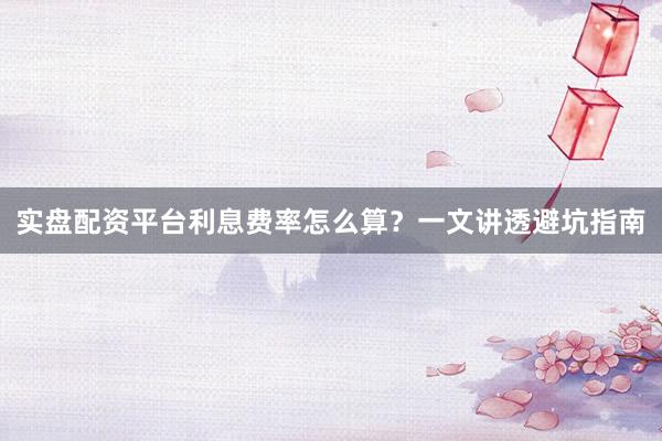 实盘配资平台利息费率怎么算？一文讲透避坑指南