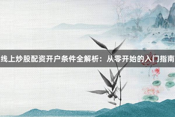 线上炒股配资开户条件全解析：从零开始的入门指南