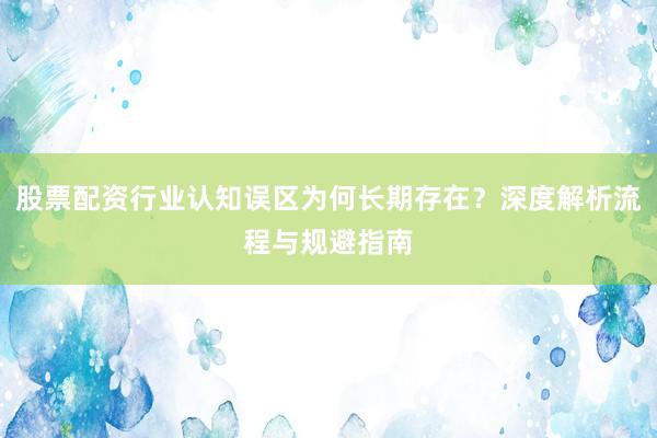 股票配资行业认知误区为何长期存在?深度解析流程与规避指南