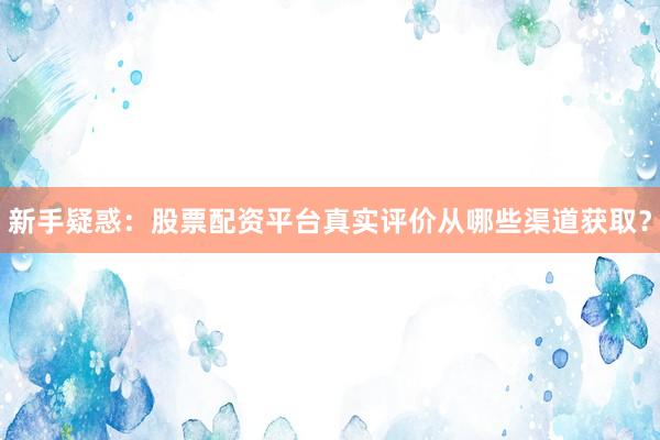 新手疑惑:股票配资平台真实评价从哪些渠道获取?