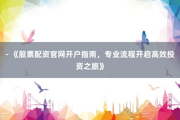 - 《股票配资官网开户指南，专业流程开启高效投资之旅》