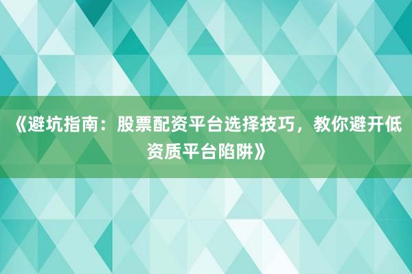 《避坑指南：股票配资平台选择技巧，教你避开低资质平台陷阱》