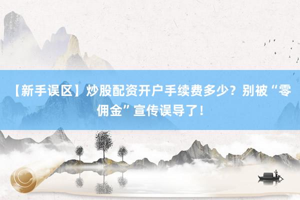 【新手误区】炒股配资开户手续费多少？别被“零佣金”宣传误导了！