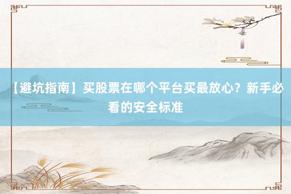 【避坑指南】买股票在哪个平台买最放心？新手必看的安全标准