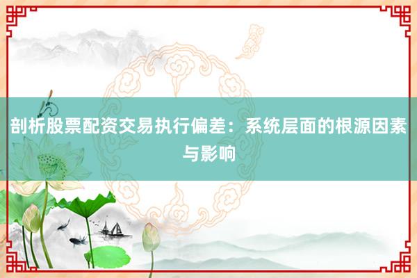 剖析股票配资交易执行偏差：系统层面的根源因素与影响