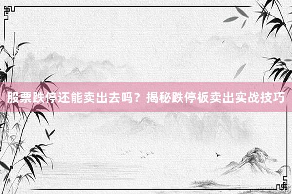 股票跌停还能卖出去吗？揭秘跌停板卖出实战技巧