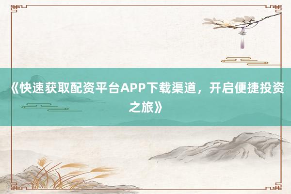《快速获取配资平台APP下载渠道,开启便捷投资之旅》