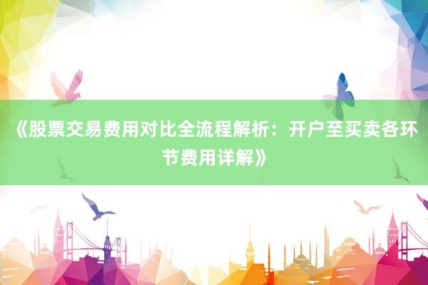 《股票交易费用对比全流程解析：开户至买卖各环节费用详解》