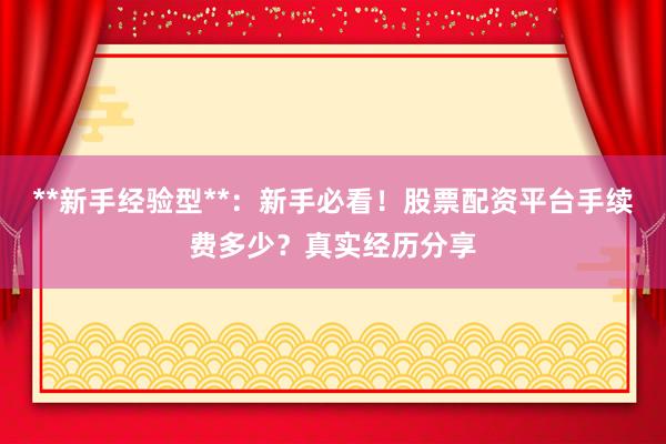 **新手经验型**：新手必看！股票配资平台手续费多少？真实经历分享